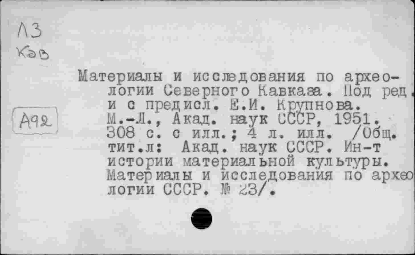 ﻿лз
Ая&/
Материалы и исслэдования по археологии Северного Кавказа. Нод ред< и с предисл. Е.И. Крупнова. M.-J1., Акад, наук СССР, 1951. 308 с. с илл.; 4 л. илл. /ибщ. тит.л: Акаи, наук СССР. Ин-т истории материальной культуры. Материалы и исследования по архео логии СССР. № гЗ/.